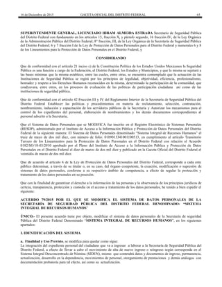16 de Diciembre de 2015 GACETA OFICIAL DEL DISTRITO FEDERAL 65
SUPERINTENDENTE GENERAL, LICENCIADO HIRAM ALMEIDA ESTRADA Secretario de Seguridad Pública
del Distrito Federal con fundamento en los artículos 15, fracción X, y párrafo segundo, 16 fracción IV, de la Ley Orgánica
de la Administración Pública del Distrito Federal; 8° fracción, III, de la Ley Orgánica de la Secretaría de Seguridad Pública
del Distrito Federal; 6 y 7 fracción I de la Ley de Protección de Datos Personales para el Distrito Federal y numerales 6 y 8
de los Lineamientos para la Protección de Datos Personales en el Distrito Federal, y
CONSIDERANDO
Que de conformidad con el artículo 21 inciso c) de la Constitución Política de los Estados Unidos Mexicanos la Seguridad
Pública es una función a cargo de la Federación, el Distrito Federal, los Estados y Municipios, y que la misma se sujetará a
las bases mínimas que la misma establece, entre las cuales, entre otras, se encuentra contemplado que la actuación de las
Instituciones de Seguridad Pública se regirá por los principios de legalidad, objetividad, eficiencia, profesionalismo,
honradez y respeto a los Derechos Humanos reconocidos en la misma, determinado la participación de la comunidad, que
coadyuvara, entre otros, en los procesos de evaluación de las políticas de participación ciudadana así como de las
instituciones de seguridad pública.
Que de conformidad con el artículo 42 Fracción III y IV del Reglamento Interior de la Secretaría de Seguridad Pública del
Distrito Federal Establecer las políticas y procedimientos en materia de reclutamiento, selección, contratación,
nombramiento, inducción y capacitación de los servidores públicos de la Secretaría y Autorizar los mecanismos para el
control de los expedientes del personal, elaboración de nombramientos y los demás documentos correspondientes al
personal adscrito a la Secretaría;
Que el Sistema de Datos Personales que se MODIFICA fue inscrito en el Registro Electrónico de Sistemas Personales
(RESDP), administrado por el Instituto de Acceso a la Información Pública y Protección de Datos Personales del Distrito
Federal de la siguiente manera: El Sistema de Datos Personales denominado “Sistema Integral de Recursos Humanos” el
trece de mayo de dos mil diez, con número de folio: 0109013341001100513, en cumplimiento al artículo Transitorio
Tercero de los Lineamientos para la Protección de Datos Personales en el Distrito Federal con relación al Acuerdo
0182/SO/10-03/2010 aprobado por el Pleno del Instituto de Acceso a la Información Pública y Protección de Datos
Personales en el Distrito Federal el diez de marzo de dos mil diez y publicado en la Gaceta Oficial del Distrito Federal el
veintidós de marzo de dos mil diez.
Que de acuerdo al artículo 6 de la Ley de Protección de Datos Personales del Distrito Federal, corresponde a cada ente
público determinar, a través de su titular o, en su caso, del órgano competente, la creación, modificación o supresión de
sistemas de datos personales, conforme a su respectivo ámbito de competencia, a efecto de regular la protección y
tratamiento de los datos personales en su posesión.
Que con la finalidad de garantizar el derecho a la información de las personas y la observancia de los principios jurídicos de
certeza, transparencia, protección y custodia en el acceso y tratamiento de los datos personales, he tenido a bien expedir el
siguiente:
ACUERDO 79/2015 POR EL QUE SE MODIFICA EL SISTEMA DE DATOS PERSONALES DE LA
SECRETARÍA DE SEGURIDAD PÚBLICA DEL DISTRITO FEDERAL DENOMINADO: “SISTEMA
INTEGRAL DE RECURSOS HUMANOS”
ÚNICO.- El presente acuerdo tiene por objeto, modificar el sistema de datos personales de la Secretaría de seguridad
Pública del Distrito Federal Denominado “SISTEMA INTEGRAL DE RECURSOS HUMANOS”, en los siguientes
apartados:
I. IDENTIFICACIÓN DEL SISTEMA
a. Finalidad y Uso Previsto, se modifica para quedar como sigue:
La integración del expediente personal del ciudadano que va a ingresar a laborar a la Secretaría de Seguridad Pública del
Distrito Federal, a efecto de llevar a cabo el movimiento de alta de nuevo ingreso o reingreso según corresponda en el
Sistema Integral Desconcentrado de Nómina (SIDEN), mismo que contendrá datos y documentos de ingreso, permanencia,
actualización, desarrollo en la dependencia, movimientos de personal, otorgamiento de prestaciones y demás análogos con
documentación probatoria para tal efecto, así como su actualización.
 