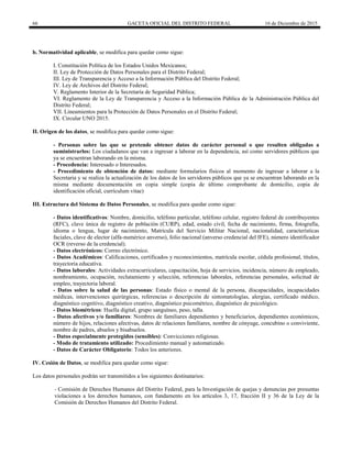 66 GACETA OFICIAL DEL DISTRITO FEDERAL 16 de Diciembre de 2015
b. Normatividad aplicable, se modifica para quedar como sigue:
I. Constitución Política de los Estados Unidos Mexicanos;
II. Ley de Protección de Datos Personales para el Distrito Federal;
III. Ley de Transparencia y Acceso a la Información Pública del Distrito Federal;
IV. Ley de Archivos del Distrito Federal;
V. Reglamento Interior de la Secretaría de Seguridad Pública;
VI. Reglamento de la Ley de Transparencia y Acceso a la Información Pública de la Administración Pública del
Distrito Federal;
VII. Lineamientos para la Protección de Datos Personales en el Distrito Federal;
IX. Circular UNO 2015.
II. Origen de los datos, se modifica para quedar como sigue:
- Personas sobre las que se pretende obtener datos de carácter personal o que resulten obligadas a
suministrarlos: Los ciudadanos que van a ingresar a laborar en la dependencia, así como servidores públicos que
ya se encuentran laborando en la misma.
- Procedencia: Interesado o Interesados.
- Procedimiento de obtención de datos: mediante formularios físicos al momento de ingresar a laborar a la
Secretaria y se realiza la actualización de los datos de los servidores públicos que ya se encuentran laborando en la
misma mediante documentación en copia simple (copia de último comprobante de domicilio, copia de
identificación oficial, currículum vitae)
III. Estructura del Sistema de Datos Personales, se modifica para quedar como sigue:
- Datos identificativos: Nombre, domicilio, teléfono particular, teléfono celular, registro federal de contribuyentes
(RFC), clave única de registro de población (CURP), edad, estado civil, fecha de nacimiento, firma, fotografía,
idioma o lengua, lugar de nacimiento, Matrícula del Servicio Militar Nacional, nacionalidad, características
faciales, clave de elector (alfa-numérico anverso), folio nacional (anverso credencial del IFE), número identificador
OCR (reverso de la credencial).
- Datos electrónicos: Correo electrónico.
- Datos Académicos: Calificaciones, certificados y reconocimientos, matrícula escolar, cédula profesional, títulos,
trayectoria educativa.
- Datos laborales: Actividades extracurriculares, capacitación, hoja de servicios, incidencia, número de empleado,
nombramiento, ocupación, reclutamiento y selección, referencias laborales, referencias personales, solicitud de
empleo, trayectoria laboral.
- Datos sobre la salud de las personas: Estado físico o mental de la persona, discapacidades, incapacidades
médicas, intervenciones quirúrgicas, referencias o descripción de sintomatologías, alergias, certificado médico,
diagnóstico cognitivo, diagnóstico creativo, diagnóstico psicométrico, diagnóstico de psicológico.
- Datos biométricos: Huella digital, grupo sanguíneo, peso, talla.
- Datos afectivos y/o familiares: Nombres de familiares dependientes y beneficiarios, dependientes económicos,
número de hijos, relaciones afectivas, datos de relaciones familiares, nombre de cónyuge, concubino o conviviente,
nombre de padres, abuelos y bisabuelos.
- Datos especialmente protegidos (sensibles): Convicciones religiosas.
- Modo de tratamiento utilizado: Procedimiento manual y automatizado.
- Datos de Carácter Obligatorio: Todos los anteriores.
IV. Cesión de Datos, se modifica para quedar como sigue:
Los datos personales podrán ser transmitidos a los siguientes destinatarios:
- Comisión de Derechos Humanos del Distrito Federal, para la Investigación de quejas y denuncias por presuntas
violaciones a los derechos humanos, con fundamento en los artículos 3, 17, fracción II y 36 de la Ley de la
Comisión de Derechos Humanos del Distrito Federal.
 