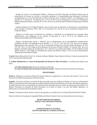 16 de Diciembre de 2015 GACETA OFICIAL DEL DISTRITO FEDERAL 67
- Instituto de Acceso a la Información Pública y Protección de Datos Personales del Distrito Federal, para la
sustanciación de recursos de revisión y revocación, denuncias y el procedimiento para determinar el presunto
incumplimiento de la Ley de Protección de Datos Personales para el Distrito Federal, con fundamento en los
artículos 32, 71 fracción II, 80 fracciones II y V, 89 y 91 de la Ley de Transparencia y Acceso a la Información
Pública del Distrito Federal y artículos 38, 39, 40 y 42 de la Ley de Protección de Datos Personales para el Distrito
Federal.
- Auditoría Superior de la Ciudad de México, para el ejercicio de sus funciones de fiscalización, con fundamento
en los artículos, 8 fracciones VIII y XIX, 9 y 14 fracciones VII y XX de la Ley de Fiscalización Superior de la
Ciudad de México.
- Órganos de Control, para la realización de auditorías o realización de investigaciones por presuntas faltas
administrativas, con fundamento en los artículos 34 fracciones II y III y 74 de la Ley Orgánica de la
Administración Pública del Distrito Federal.
- Órganos Jurisdiccionales locales y federales, para la substanciación de los procedimientos jurisdiccionales
tramitados ante ellos, con fundamento en los artículos 3, 15, 75, 121, 143, 144, 147 y 149 de la Ley de Amparo,
Reglamentaria de los artículos 103 y 107 de la Constitución Política de los Estados Unidos Mexicanos; 96, 109,
278, 288, 326 y 331 del Código de Procedimientos Civiles para el Distrito Federal; 191 fracción XIX de la Ley
Orgánica del Poder Judicial de la Federación; 783 y 784 de la Ley Federal del Trabajo; 323 del Código Civil del
Distrito Federal; 3 del Código de Procedimientos Penales del Distrito Federal; 55 de la Ley de Procedimiento
Administrativo del Distrito Federal.
Usuario: Banco Mercantil del Norte S.A., Instituto de Banca Múltiple, Grupo financiero Banorte, Contrato de prestación de
servicios por periodo indeterminado.
V. Unidad Administrativa y Cargo del Responsable del Sistema de Datos Personales, se modifica para quedar como
sigue:
a) Unidad Administrativa: Dirección de Recursos Humanos.
b) Cargo del Responsable del Sistema de Datos Personales: Titular de la Dirección de Recursos Humanos.
TRANSITORIOS
Primero.- Publíquese en la Gaceta Oficial del Distrito Federal en cumplimiento a la fracción I del artículo 7 de la Ley de
Protección de Datos Personales para el Distrito Federal.
Segundo.- Se instruye al Enlace en materia de datos personales para que notifique al Instituto de Acceso a la Información
Pública y Protección de Datos Personales de la publicación del presente Acuerdo dentro de los diez días hábiles siguientes a
la publicación del mismo y al responsable del sistema de datos personales para que realice las adecuaciones pertinentes en el
Registro Electrónico de Sistemas de Datos Personales, en un plazo no mayor a los diez días hábiles siguientes a la
publicación en la Gaceta Oficial del Distrito Federal.
Tercero.- El presente acuerdo entrará en vigor al día siguiente de su publicación en la Gaceta Oficial del Distrito Federal.
Dado en la Sede de la Secretaría de Seguridad Pública del Distrito Federal el día siete de diciembre de dos mil quince.
SECRETARIO DE SEGURIDAD
PÚBLICA DEL DISTRITO FEDERAL
(Firma)
SUPERINTENDENTE GENERAL
LICENCIADO HIRAM ALMEIDA ESTRADA
 