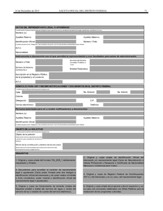 16 de Diciembre de 2015 GACETA OFICIAL DEL DISTRITO FEDERAL 71
R.F.C
Calle
C.P.
Correo electrónico Teléfono
Identificación oficial
Objeto de la petición
Monto de la contribución y destino de los recursos
REQUISITOS
1. Original y copia simple del formato TDJ_ECR_1 debidamente
requisitado y firmado.
2. Original y copia simple de identificación Oficial del
Interesado y/o representante legal (Carta de Naturalización o
Cédula Profesional o Pasaporte o Certificado de Nacionalidad
Mexicana o Credencial para Votar).
3. Documentos para acreditar el carácter de representante
legal o apoderado (Carta poder firmada ante dos testigos e
identificación oficial del interesado y de quien realice el trámite
o Acta constitutiva, poder notarial e identificación oficial del
representante legal o apoderado).
4. Original y copia de Registro Federal de Contribuyentes
(R.F.C.) del interesado y en su caso, del representante legal.
Entidad Federativa
No. Exterior
Apellido Materno
6. Original y copia simple del programa cultural respectivo y en
su caso, los convenios celebrados con Entes Públicos para la
realización de los programas culturales.
5. Original y copia de Comprobante de domicilio (boleta del
impuesto predial o boleta del servicio de agua o recibo del
servicio de luz o estado de cuenta del servicio telefónico).
OBJETO DE LA SOLICITUD
(Mont o de la cont ribución objet o de la reducción y de losrecursos
obt enidosen el event o o espect áculo)
(Descripción de los programascult urales
y benef icio para la población del Dist rit o
Federal)
DATOS DEL REPRESENTANTE LEGAL O APODERADO
*Losdat ossolicit adosen est e bloque son obligat oriosen caso de act uar en calidad de represent ant e legal, apoderado, mandat ario o t ut or.
Nombre (s)
* Losdat ossolicit adosen est e bloque son obligat orios.
(Credencial para vot ar, Pasaport e, Cart a de Nat uralización, Cert if icado de Nacionalidad Mexicana, Cédula
(Credencial para vot ar, Pasaport e, Cart a de Nat uralización, Cert if icado de Nacionalidad Mexicana, Cédula
Inscripción en el Registro Público
de la propiedad y el comercio
Nombre del Notario,
Corredor Público o
Juez
Número de Notaría,
Correduría o
Juzgado
Colonia
Apellido Paterno Apellido Materno
DOMICILIO PARA OIR Y RECIBIR NOTIFICACIONES Y DOCUMENTOS EN EL DISTRITO FEDERAL
* Losdat ossolicit adosen est e bloque son obligat orios.
Número o Folio
Identificación Oficial Número / Folio
R.F.C
Delegación
Nacionalidad
Instrumento o documento con el que acredita la representación y sus facultades para actos de administración
Persona autorizada para oír y recibir notificaciones y documentos
Nombre (s)
Apellido Paterno
No. Interior
 