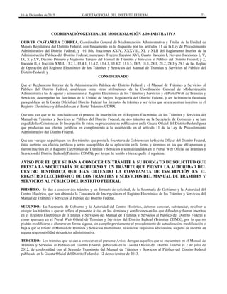 16 de Diciembre de 2015 GACETA OFICIAL DEL DISTRITO FEDERAL 73
COORDINACIÓN GENERAL DE MODERNIZACIÓN ADMINISTRATIVA
OLIVER CASTAÑEDA CORREA, Coordinador General de Modernización Administrativa y Titular de la Unidad de
Mejora Regulatoria del Distrito Federal, con fundamento en lo dispuesto por los artículos 11 de la Ley de Procedimiento
Administrativo del Distrito Federal; y 101 Bis, fracciones XXIV, XXXVIII, XL y XLII del Reglamento Interior de la
Administración Pública del Distrito Federal; numerales Tercero fracción XVI, Cuarto fracción I, Noveno fracciones I, V,
IX, X y XV, Décimo Primero y Vigésimo Tercero del Manual de Trámites y Servicios al Público del Distrito Federal; y 2,
fracción II, 4 fracción XXIII, 13.2.1, 13.4.1, 13.4.2, 13.4.3, 13.8.2, 13.8.5, 18.5, 18.8, 28.1, 28.2, 28.3 y 29.1 de las Reglas
de Operación del Registro Electrónico de los Trámites y Servicios del Manual de Trámites y Servicios al Público del
Distrito Federal, y
CONSIDERANDO
Que el Reglamento Interior de la Administración Pública del Distrito Federal y el Manual de Trámites y Servicios al
Público del Distrito Federal, establecen entre otras atribuciones de la Coordinación General de Modernización
Administrativa las de operar y administrar el Registro Electrónico de los Trámites y Servicios y el Portal Web de Trámites y
Servicios; desempeñar las funciones de la Unidad de Mejora Regulatoria del Distrito Federal, y ser la instancia facultada
para publicar en la Gaceta Oficial del Distrito Federal los formatos de trámites y servicios que se encuentren inscritos en el
Registro Electrónico y difundirlos en el Portal Trámites CDMX.
Que una vez que se ha concluido con el proceso de inscripción en el Registro Electrónico de los Trámites y Servicios del
Manual de Trámites y Servicios al Público del Distrito Federal, de dos trámites de la Secretaría de Gobierno y se han
expedido las Constancias de Inscripción de éstos, es procedente su publicación en la Gaceta Oficial del Distrito Federal para
que produzcan sus efectos jurídicos en cumplimiento a lo establecido en el artículo 11 de la Ley de Procedimiento
Administrativo del Distrito Federal.
Que una vez que se publiquen los dos trámites que presta la Secretaría de Gobierno en la Gaceta Oficial del Distrito Federal,
éstos surtirán sus efectos jurídicos y serán susceptibles de su aplicación en la forma y términos en los que ahí aparecen y
fueron inscritos en el Registro Electrónico de Trámites y Servicios y sean difundidos en el Portal Web Oficial de Trámites y
Servicios del Distrito Federal (Trámites CDMX), por lo que he tenido a bien expedir el siguiente:
AVISO POR EL QUE SE DAN A CONOCER UN TRÁMITE Y SU FORMATO DE SOLICITUD QUE
PRESTA LA SECRETARÍA DE GOBIERNO Y UN TRÁMITE QUE PRESTA LA AUTORIDAD DEL
CENTRO HISTÓRICO, QUE HAN OBTENIDO LA CONSTANCIA DE INSCRIPCIÓN EN EL
REGISTRO ELECTRÓNICO DE LOS TRÁMITES Y SERVICIOS DEL MANUAL DE TRÁMITES Y
SERVICIOS AL PÚBLICO DEL DISTRITO FEDERAL
PRIMERO.- Se dan a conocer dos trámites y un formato de solicitud, de la Secretaría de Gobierno y la Autoridad del
Centro Histórico, que han obtenido la Constancia de Inscripción en el Registro Electrónico de los Trámites y Servicios del
Manual de Trámites y Servicios al Público del Distrito Federal.
SEGUNDO.- La Secretaría de Gobierno y la Autoridad del Centro Histórico, deberán conocer, substanciar, resolver u
otorgar los trámites a que se refiere el presente Aviso en los términos y condiciones en los que difunden y fueron inscritos
en el Registro Electrónico de Trámites y Servicios del Manual de Trámites y Servicios al Público del Distrito Federal y
como aparecen en el Portal Web Oficial de Trámites y Servicios del Distrito Federal (Trámites CDMX), por lo que no
podrán modificarse o alterarse en forma alguna, sin cumplir previamente el procedimiento de actualización, modificación o
baja a que se refiere el Manual de Trámites y Servicios multicitado, ni solicitar requisitos adicionales, so pena de incurrir en
alguna responsabilidad de carácter administrativa.
TERCERO.- Los trámites que se dan a conocer en el presente Aviso, derogan aquellos que se encuentren en el Manual de
Trámites y Servicios al Público del Distrito Federal, publicado en la Gaceta Oficial del Distrito Federal el 2 de julio de
2012, de conformidad con el Segundo Transitorio del Manual de Trámites y Servicios al Público del Distrito Federal
publicado en la Gaceta Oficial del Distrito Federal el 12 de noviembre de 2013.
 