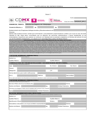 16 de Diciembre de 2015 GACETA OFICIAL DEL DISTRITO FEDERAL 75
Anexo 1
F o lio :
de de
S ubse c re ta ría de P rogra ma s De le ga c iona le s y Re orde na mie nto de la V ia P úblic a
Calle
No.
Fecha
No.
En su caso autorización de la Secretaría de Gobernación para llevar a cabo la actividad que ejerce
C lave d e f o rmat o :
DATOS DEL INTERESADO (PERSONA FÍSICA)
NOMBRE DEL TRÁMITE: Solicitud de Registro de Videojuegos
Ciudad de México, a
Apellido Materno
TSPDRVP_SRV_1
Inscripción en el Registro Público de la Propiedad y del Comercio Folio o Número
Entidad Federativa
DATOS DEL INTERESADO (PERSONA MORAL)
Nombre del Notario
Entidad Federativa
Identificación Oficial
Nombre (s)
* Losdat ossolicit adosen est e bloque son obligat orios.
Escritura Púbica del Acta Constitutiva No. Fecha
Apellido Paterno
No. Interior
Presente
Declaro bajo protesta de decir verdad que la información y documentación proporcionada es verídica, por lo que en caso de existir
falsedad en ella, tengo pleno conocimiento que se aplicarán las sanciones administrativas y penas establecidas en los
ordenamientos respectivos para quienes se conducen con falsedad ante la autoridad competente, en términos del artículo 32 de la
Ley de Procedimiento Administrativo, con relación al 311 del Código Penal, ambos del Distrito Federal.
Información al interesado sobre el tratamiento de sus datos personales
Apellido Materno
Los datos personales recabados serán protegidos, incorporados y tratados en el Sistema de Datos Personales (Nombre del Sistema de Datos Personales)
el cual tiene su fundamento en (Fundamento legal que faculta al ente público para recabar los datos personales), cuya finalidad es (Describir la finalidad del
Sistema) y podrán ser transmitidos a (Destinatario y finalidad de la transmisión), además de otras transmisiones previstas en la Ley de Protección de Datos
Personales para el Distrito Federal. Con excepción del teléfono particular, los demás datos son obligatorios y sin ellos no podrá acceder al servicio o
completar el trámite (Indicar el trámite o servicio de que se trate). Asimismo, se le informa que sus datos no podrán ser difundidos sin su consentimiento
expreso, salvo las excepciones previstas en la ley. El responsable del Sistema de Datos Personales es (Nombre del responsable del Sistema), y la dirección
donde podrá ejercer los derechos de acceso, rectificación, cancelación y oposición, así como la revocación del consentimiento es (Indicar el domicilio de la
Oficina de Información Pública correspondiente). El titular de los datos podrá dirigirse al Instituto de Acceso a la Información Pública y Protección de Datos
Personales del Distrito Federal, donde recibirá asesoría sobre los derechos que tutela la Ley de Protección de Datos Personales para el Distrito Federal al
teléfono 56 36 46 36; correo electrónico: datospersonales@infodf.org.mx o en la página www.infodf.org.mx.
* Losdat ossolicit adosen est e bloque son obligat orios.
Apellido Paterno
Correo electrónico para recibir notificaciones
DOMICILIO PARA OIR Y RECIBIR NOTIFICACIONES Y DOCUMENTOS EN EL DISTRITO FEDERAL
* Losdat ossolicit adosen est e bloque son obligat orios.
No. Exterior
Colonia
NacionalidadR.F.C. Telefono
Delegación C.P.
Entidad Federativa
Instrumento o documento con el que acredita la representación Número
Número
DATOS DEL REPRESENTANTE LEGAL (EN SU CASO)
* Losdat ossolicit adosen est e bloque son obligat oriosen caso de act uar en calidad de represent ant e legal, apoderado, mandat ario o t ut or.
Nombre (s)
Nombre del Notario
 