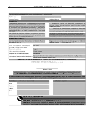 76 GACETA OFICIAL DEL DISTRITO FEDERAL 16 de Diciembre de 2015
Área
Nombre
Cargo
Firma
Apellido Paterno Apellido Materno
FUNDAMENTO JURÍDICO
REQUISITOS
1. Si el interesado es persona moral, su representante legal proporcionará
la escritura constitutiva registrada o con registro en trámate y documento
que acredite su personalidad. Si es ersona física que no comparece por
si, acompañara Carta poder firmada ante 2 testigos y ratificadas las
firmas ante fedatario ublico, Art. 41 de la Ley de Procedimientos
Administrativos del D.,F. En original o copia certificada y copia simple
para cotejo*
2. Identificación oficial con fotografía, comprobante de
domicilio y datos del representante legal. En original y copia
simple para cotejo. *
3. La Autorización de la Secretaria de Gobernación vigente si el
interesado es extranjero. En original y copia simple para cotejo. *
del Código Fiscal del Distrito Federal
4. El contenido del videojuego mediante la documentación descriptiva y
explicativa, medio magnético o cualquier otro medio que facilite su debida
revisión, así como una propuesta de clasificación.
Ley de Establecimientos Mercantiles del Distrito Federal,
artículos 43, 44 Y 45;
Reglamento para la Operación de Videojuegos en el Distrito
Federal, artículos 1,2,3,4,6,7,8,9,10,11 y 12
Costo: Artículo, fracción, inciso, subinciso
Permanente
Procedencia de la Afirmativa o Negativa FictaOperará la afirmativa ficta en los casos de propuesta de clasificación A y B y en los
demás casos operará la negativa ficta.
Plazo máximo de respuesta 40 dias hábiles
Sin costo
FIRMAS DE LOS QUE INTERVIENEN EN EL TRÁMITE "SOLICITUD DE REGISTRO DE VIDEOJUEGOS".
*En caso de que dichos documentos ya obren en los archivos del área
de gestión y no hayan variado los datos que aparecen en los mismos,
señalarlo para que no sean entregados nuevamente.
Nombre (s)
Persona autorizada para oír y recibir notificaciones y documentos
Documento a obtener
Vigencia del documento a obtener
Registro
electrónica http://www.anticorrupcion.df.gob.mx/index.php/sistema-de-denuncia-ciudadana
Sello de recepciónRecibió (para ser llenado por la autoridad)
QUEJAS O DENUNCIAS
El interesado entregará la solicitud por duplicado y conservará un ejemplar para acuse de recibo que contenga sello
original y firma autógrafa del servidor público que recibe.
LA PRESENTE HOJA Y LA FIRMA QUE APARECE AL CALCE, FORMAN PARTE INTEGRANTE DE LA SOLICITUD
DEL TRÁMITE SOLICITUD DE REGISTRO DE VIDEOJUEGOS, DE FECHA _____ DE __________ DE _____.
______________________________
Nombre y Firma
DENUNCIA irregularidades a través del Sistema de Denuncia Ciudadana vía Internet a la dirección
QUEJATEL LOCATEL 56 58 11 11, HONESTEL 55 33 55 33.
INTERESADO O REPRESENTANTE LEGAL (en su caso)
 