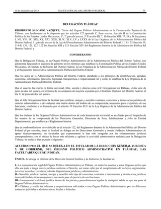 16 de Diciembre de 2015 GACETA OFICIAL DEL DISTRITO FEDERAL 77
DELEGACIÓN TLÁHUAC
RIGOBERTO SALGADO VAZQUEZ, Titular del Órgano Político Administrativo en la Demarcación Territorial de
Tláhuac, con fundamento en lo dispuesto por los artículos 122 apartado C, Base tercera, fracción II de la Constitución
Política de los Estados Unidos Mexicanos; 1º, 2º párrafo tercero, 3º Fracción III, 7, 10 fracción XIII, 37, 38 y 39 fracciones
I, VII, VIII, IX, XIX, XX, XXI, XXII, XLIV, XLV, LV y LXXX de la Ley Orgánica de la Administración Pública del
Distrito Federal; 11 párrafo tercero de la Ley del Procedimiento Administrativo del Distrito Federal, 1°, 15, 25 fracción III,
119-B, 120, 121, 122, 122 Bis fracción XIII y 123 fracción XIV del Reglamento Interior de la Administración Pública del
Distrito Federal; y
CONSIDERANDO
Que la Delegación Tláhuac, es un Órgano Político Administrativo de la Administración Pública del Distrito Federal, con
autonomía funcional en acciones de gobierno en los términos que establece la Constitución Política de los Estados Unidos
Mexicanos, el Estatuto de Gobierno del Distrito Federal, la Ley Orgánica de la Administración Pública del Distrito Federal
y el Reglamento Interior de la Administración Pública del Distrito Federal.
Que los actos de la Administración Pública del Distrito Federal, atenderán a los principios de simplificación, agilidad,
economía, información, precisión, legalidad, transparencia e imparcialidad; tal y como lo establece la Ley Orgánica de la
Administración Pública del Distrito Federal.
Que el suscrito fue electo en forma universal, libre, secreta y directa como Jefe Delegacional en Tláhuac, el día siete de
junio de dos mil quince, en términos de la constancia de mayoría expedida por el Instituto Electoral del Distrito Federal, el
día 11 de junio de dos mil quince.
Que el Jefe Delegacional tiene la facultad para celebrar, otorgar y suscribir contratos, convenios y demás actos jurídicos de
carácter administrativo o de cualquier otra índole dentro del ámbito de su competencia, necesarios para el ejercicio de sus
funciones, conforme a lo dispuesto por el artículo 39 fracción XLV de la Ley Orgánica de la Administración Pública del
Distrito Federal.
Que los titulares de los Órganos Políticos Administrativos de cada demarcación territorial, se auxiliarán para el despacho de
los asuntos de su competencia de los Directores Generales, Directores de Área, Subdirectores y Jefes de Unidad
Departamental, que establezca el Reglamento Interior.
Que de conformidad con lo establecido en el artículo 122, del Reglamento Interior de la Administración Pública del Distrito
Federal el que suscribe, tiene la facultad de delegar en las Direcciones Generales y demás Unidades Administrativas de
apoyo técnico-operativo, las facultades que expresamente le han sido otorgadas por los ordenamientos jurídicos
correspondientes; con el objeto de hacer más eficiente y agilizar la actividad administrativa realizada por la Delegación
Tláhuac; he tenido a bien expedir el siguiente :
ACUERDO POR EL QUE SE DELEGA EN EL TITULAR DE LA DIRECCION GENERAL JURÍDICA
Y DE GOBIERNO, DEL ÓRGANO POLÍTICO ADMINISTRATIVO EN TLÁHUAC, LAS
FACULTADES QUE SE INDICAN.
ÚNICO.- Se delega en el titular de la Dirección General Jurídica y de Gobierno, la facultad de:
I.- La representación legal del Órgano Político Administrativo en Tláhuac, en todos los asuntos y actos litigiosos en los que
ella sea parte o tenga interés jurídico conforme a Derecho, así como velar por el cumplimiento de las leyes, reglamentos,
decretos, acuerdos, circulares y demás disposiciones jurídicas y administrativas.
II.- Suscribir, celebrar, revisar, otorgar y suscribir todo tipo de convenios, contratos e instrumentos y demás actos jurídicos
dentro del ámbito de su competencia necesario para el ejercicio de sus funciones.
III.- Instrumentar la defensa jurídica dentro de los juicios y procedimientos legales de cualquier índole en que sea parte el
Órgano Político Administrativo.
IV.- Elaborar y rendir los informes y requerimientos solicitados a esta Órgano Político Administrativo por las diferentes
instancias judiciales o administrativas, locales o federales.
 