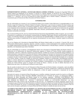 8 GACETA OFICIAL DEL DISTRITO FEDERAL 16 de Diciembre de 2015
SUPERINTENDENTE GENERAL, LICENCIADO HIRAM ALMEIDA ESTRADA, Secretario de Seguridad Pública del
Distrito Federal con fundamento en los artículos 15 fracción X y párrafo segundo, 16 fracción IV de la Ley Orgánica de la
Administración Pública del Distrito Federal; 8º fracción III de la Ley Orgánica de la Secretaría de Seguridad Pública del Distrito
Federal; 6 y 7 fracción I, de la Ley de Protección de Datos Personales para el Distrito Federal y numerales 6 y 8 de los
Lineamientos para la Protección de Datos Personales del Distrito Federal, y
CONSIDERANDO
Que de conformidad con el artículo 21 de la Constitución Política de los Estados Unidos Mexicanos, la seguridad pública es una
función a cargo de la Federación, el Distrito Federal, los Estados y Municipios, y que la misma se sujetará a las bases mínimas que
la misma establece, entre las cuales, se encuentra la regulación, selección, permanencia, evaluación, reconocimiento y certificación
de los integrantes de las instituciones de seguridad pública. Asimismo establece que la actuación de las instituciones de seguridad
pública se regirá por los principios de legalidad, objetividad, eficiencia, profesionalismo, honradez y respeto a los Derechos
Humanos reconocidos en la misma.
Que el artículo 40 fracción XV, de la Ley General del Sistema Nacional de Seguridad Pública señala al respecto, que con el objeto
de garantizar el cumplimiento de los principios constitucionales de legalidad, objetividad, eficiencia, profesionalismo, honradez y
respeto a los Derechos Humanos, los integrantes de las Instituciones de Seguridad Pública se deberán someter a las evaluaciones
periódicas para acreditar el cumplimiento de sus requisitos de permanencia, así como obtener y mantener vigente la certificación
respectiva;
Que la Ley Orgánica de la Secretaría de Seguridad Pública del Distrito Federal señala, en su artículo 11 fracción VIII, que las
Subsecretarías deberán planear, programar, organizar, controlar, coordinar y evaluar el desempeño de las unidades administrativas,
las unidades administrativas policiales y los órganos adscritos a las Subsecretarías u Oficialía Mayor, conforme a las disposiciones
aplicables y los lineamientos que emita el Secretario.
Que de conformidad con el artículo 13 del Reglamento Interior de la Secretaría de Seguridad Pública del Distrito Federal, son
atribuciones de la Subsecretaría de Desarrollo Institucional, organizar el Sistema de Carrera Policial; diseñar programas de
reclutamiento, selección e inducción al Sistema de Carrera Policial; coordinar las acciones de desarrollo policial tendientes a la
profesionalización y mejoramiento de la Policía del Distrito Federal; proponer al Secretario los lineamientos del Programa General
de Formación Policial, acorde a lo establecido en el Sistema de Carrera Policial; coordinar los programas de incentivos tendientes
a mantener elevada la moral del policía; vigilar el funcionamiento de los procesos de evaluación del desempeño de los elementos
de la Policía; diseñar y formar las Unidades de Protección Ciudadana; establecer la normatividad y procedimientos policiales;
vigilar la correcta aplicación de los procedimientos disciplinarios, así como proponer al Secretario las modificaciones que
permitan un mejor control de los elementos de la Policía; coordinar el funcionamiento de las Comisiones relacionadas con el
Sistema de Carrera Policial; apoyar la actuación del Consejo de Honor y Justicia, así como la debida observancia de las
disposiciones que emita; y las demás que le atribuya la norma vigente.
Que de acuerdo al artículo 6 de la Ley de Protección de Datos Personales del Distrito Federal, corresponde a cada ente público
determinar, a través de su titular o, en su caso, del Órgano competente, la creación, modificación o supresión de sistemas de datos
personales, conforme a su respectivo ámbito de competencia, a efecto de regular la protección y tratamiento de los datos
personales en su posesión.
Derivado de lo anterior, el sistema de Datos Personales que se modifica, mediante el presente acuerdo fue inscrito en el Registro
Electrónico de Sistema de Datos Personales (RESDP), administrado por el Instituto de Acceso a la Información Pública y
Protección de Datos Personales del Distrito Federal en los términos siguientes: “SISTEMA ELECTRÓNICO DEL
PROCEDIMIENTO ADMINISTRATIVO CONFORME A LA CAPTACIÓN DE INVESTIGACIONES ADMINISTRATIVAS
QUE TENGAN SU ORIGEN EN QUEJAS Y DENUNCIAS SOBRE LA ACTUACIÓN POLICIAL”, con folio
0109022951364111202, inscrito el dos de diciembre de dos mil once , en cumplimiento al artículo Transitorio Tercero de los
Lineamientos para la Protección de Datos Personales en el Distrito Federal con relación al Acuerdo 0182/SO/10-03/2010 aprobado
por el Pleno del Instituto de Acceso a la Información Pública y Protección de Datos Personales del Distrito Federal el diez de
marzo de dos mil quince y publicado en la Gaceta Oficial del Distrito Federal el veintidós de marzo de dos mil diez.
ACUERDO 61/2015 POR EL QUE SE MODIFICA EL SISTEMA DE DATOS PERSONALES DE LA SECRETARÍA DE
SEGURIDAD PÚBLICA DEL DISTRITO FEDERAL DENOMINADO: “SISTEMA ELECTRÓNICO DEL
PROCEDIMIENTO ADMINISTRATIVO CONFORME A LA CAPTACIÓN DE INVESTIGACIONES
ADMINISTRATIVAS QUE TENGAN SU ORIGEN EN QUEJAS Y DENUNCIAS SOBRE LA ACTUACIÓN
POLICIAL”
 