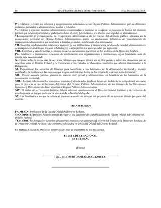 80 GACETA OFICIAL DEL DISTRITO FEDERAL 16 de Diciembre de 2015
IV.- Elaborar y rendir los informes y requerimientos solicitados a esta Órgano Político Administrativo por las diferentes
instancias judiciales o administrativas, locales o federales.
V.- Ordenar y ejecutar medidas administrativas encaminadas a mantener o recuperar la posesión de bienes del dominio
público que detenten particulares, pudiendo ordenar el retiro de obstáculos y/o efectos que impidan su adecuado uso.
VI.-Instrumentar el procedimiento de recuperación administrativa de los bienes del dominio público ubicados en la
demarcación territorial del Órgano Político Administrativo, emitir las resoluciones definitivas del procedimiento de
recuperación administrativa que conforme a derecho procedan, notificando a los interesados;
VII.-Suscribir los documentos relativos al ejercicio de sus atribuciones y demás actos jurídicos de carácter administrativo o
de cualquier otra índole que les sean señalados por la delegación o le correspondan por suplencia.
VIII.- Certificar y expedir copias y constancias de los documentos que obren en los archivos de la Dirección Jurídica.
IX.- Establecer e incrementar relaciones de colaboración con organizaciones e instituciones cuyas finalidades sean de
interés para la comunidad;
X.- Opinar sobre la concesión de servicios públicos que tengan efectos en la Delegación y sobre los Convenios que se
suscriban entre el Distrito Federal y la Federación o los Estados o Municipios limítrofes que afecten directamente a la
Delegación;
XI. Proporcionar los servicios de filiación para identificar a los habitantes de la demarcación territorial y expedir
certificados de residencia a las personas que tengan su domicilio dentro de los límites de la demarcación territorial;
XII. Prestar asesoría jurídica gratuita en materia civil, penal y administrativa, en beneficio de los habitantes de la
demarcación territorial;
XIII.- Revisar y dictaminar los convenios, contratos y demás actos jurídicos dentro del ámbito de su competencia necesario
para el ejercicio de las atribuciones del titular del Órgano Político Administrativo, de los titulares de las Direcciones
Generales y Direcciones de Área, adscritas al Órgano Político Administrativo;
XIV. El titular de la Dirección Jurídica, deberá informar oportunamente al Director General Jurídico y de Gobierno de
aquellos casos en los que participe en ejercicio de la facultad delegada.
XV. Las facultades a las que se refiere el presente acuerdo, se delegan sin perjuicio de su ejercicio directo por parte del
suscrito.
TRANSITORIOS
PRIMERO.- Publíquese en la Gaceta Oficial del Distrito Federal.
SEGUNDO.- El presente Acuerdo entrará en vigor al día siguiente de su publicación en la Gaceta Oficial del Gobierno del
Distrito Federal.
TERCERO.- Se derogan los acuerdos delegatorios emitidos con anterioridad a favor del Titular de la Dirección Jurídica, de
la Dirección General Jurídica y de Gobierno, publicados en la Gaceta Oficial del Distrito Federal.
En Tláhuac, Ciudad de México al primer día del mes de diciembre de dos mil quince.
EL JEFE DELEGACIONAL
EN TLÁHUAC
(Firma)
_________________________________________________________
LIC. RIGOBERTO SALGADO VAZQUEZ
 