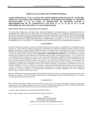 84 GACETA OFICIAL DEL DISTRITO FEDERAL 16 de Diciembre de 2015
TRIBUNAL ELECTORAL DEL DISTRITO FEDERAL
AVISO MEDIANTE EL CUAL SE HACE DEL CONOCIMIENTO PÚBLICO QUE EL PLENO DEL
TRIBUNAL ELECTORAL DEL DISTRITO FEDERAL DETERMINÓ SUSPENDER EL TRÁMITE,
SUSTANCIACIÓN Y, EN SU CASO, LA RESOLUCIÓN DE DIVERSOS JUICIOS Y
PROCEDIMIENTOS DE SU COMPETENCIA LOS DÍAS 21, 22, 23, 24, 28, 29, 30 Y 31 DE
DICIEMBRE DE 2015, ASÍ COMO 4, 5 Y 6 DE ENERO DE 2016.
México Distrito Federal a nueve de diciembre de dos mil quince.
EL PLENO DEL TRIBUNAL ELECTORAL DEL DISTRITO FEDERAL, EN EJERCICIO DE LA ATRIBUCIÓN QUE LE
CONFIEREN LOS ARTÍCULOS 105, FRACCIÓN XIV, PÁRRAFO SEGUNDO Y 161, PÁRRAFO SEGUNDO DE LA LEY
PROCESAL ELECTORAL PARA EL DISTRITO FEDERAL, EN REUNIÓN PRIVADA DE FECHA OCHO DE DICIEMBRE
DE DOS MIL QUINCE, DETERMINÓ SUSPENDER EL TRÁMITE, SUSTANCIACIÓN Y, EN SU CASO, LA RESOLUCIÓN
DE DIVERSOS JUICIOS Y PROCEDIMIENTOS DE SU COMPETENCIA, LOS DÍAS 21, 22, 23, 24, 28, 29, 30 Y 31 DE
DICIEMBRE DE 2015, ASÍ COMO 4, 5 Y 6 DE ENERO DE 2016, HACIÉNDOLO DEL CONOCIMIENTO MEDIANTE:
AVISO PÚBLICO
Bernardo Valle Monroy, Secretario General del Tribunal Electoral del Distrito Federal, con fundamento en lo establecido por los
artículos 167, fracción XIV del Código de Instituciones y Procedimientos Electorales del Distrito Federal; 29 fracción XV del
Reglamento Interior del Tribunal Electoral del Distrito Federal y 43, párrafo tercero del Reglamento en Materia de Relaciones
Laborales del Tribunal Electoral del Distrito Federal, así como en los artículos 105, fracción XIV, párrafo segundo, y 161 de la
Ley Procesal Electoral para el Distrito Federal, HAGO DEL CONOCIMIENTO PÚBLICO, que el Pleno de este Órgano
Jurisdiccional en Reunión Privada celebrada el 8 de diciembre de dos mil quince, determinó que los días 21, 22, 23, 24, 28, 29, 30
y 31 de diciembre de dos mil quince, así como 4, 5 y 6 de enero de dos mil dieciséis, se suspenda el trámite, sustanciación y, en su
caso, la resolución de los Procedimientos Paraprocesales y de los Juicios Especiales Laborales y de Inconformidad Administrativa
entre el Instituto Electoral del Distrito Federal y sus servidores, así como de este Tribunal Electoral y sus trabajadores, que
actualmente se encuentran en sustanciación ante este Órgano Jurisdiccional, además de los que se presenten en lo sucesivo; los
procedimientos seguidos ante la Contraloría General de este Órgano Colegiado; de igual forma, las solicitudes de acceso a la
información pública, y de acceso, rectificación, cancelación y oposición de solicitudes de datos personales, así como recursos de
revisión o revocación, y/o denuncias que promuevan ante el órgano garante de dichas materias. El plazo para interponer la
demanda de los Juicios Laborales y de Inconformidad Administrativa, no quedará suspendido, por lo que continuarán
transcurriendo en términos de lo previsto en la ley.
Bernardo Valle Monroy, Secretario General del Tribunal Electoral del Distrito Federal, en ejercicio de la atribución prevista en los
artículos 167, fracciones XI y XIV del Código de Instituciones y Procedimientos Electorales del Distrito Federal, y 29, fracción
XV del Reglamento Interior de este Tribunal:
C E R T I F I C O
Que el presente documento constante de una foja útil, con texto sólo por el anverso (incluyendo la presente certificación),
concuerda con el Aviso Público mediante el cual se da a conocer la determinación adoptada por el Pleno del Tribunal Electoral del
Distrito Federal en Reunión Privada celebrada el ocho de diciembre del año en curso.
Lo anterior, para ser publicado en la Gaceta Oficial del Distrito Federal.
México, Distrito Federal, a nueve de diciembre de dos mil quince. DOY FE.
(Firma)
BERNARDO VALLE MONROY
SECRETARIO GENERAL DEL
TRIBUNAL ELECTORAL DEL DISTRITO FEDERAL
 