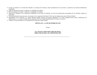  El pago se realizará: a los treinta días naturales a la entrega de los bienes a entera satisfacción de la convocante y recepción de las facturas debidamente
requisitadas.
 Lugar de entrega de los bienes: Conforme a lo estipulado en las Bases
 Plazo de entrega de los bienes: Conforme a lo estipulado en las Bases.
 Negociación: Ninguna de las condiciones establecidas en las bases de licitación, así como las proposiciones presentadas por los licitantes, podrán ser
negociadas.
 No podrán participar las personas que se encuentren en los supuestos del artículo 39 de la Ley de Adquisiciones para el Distrito Federal.
 Responsables de la Licitación: Lic. Adrian Mercado Zepeda, Director de Recursos Materiales, C.P. Aurea Alejandra García García, Subdirectora de
Adquisiciones y Lic. Sergio Armando Gómez Anguiano, Jefe de la Unidad Departamental de Normas y Concursos.
 Tratados: Este procedimiento no se efectuará bajo la cobertura de algún tratado.
MÉXICO, D.F., A 14 DE DICIEMBRE DE 2015
(Firma)
LIC. MANUEL FERNANDO LORÍA DE REGIL
DIRECTOR GENERAL DE ADMINISTRACIÓN
 