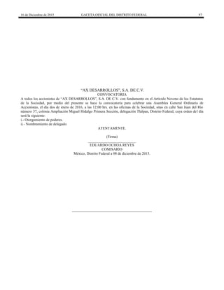 16 de Diciembre de 2015 GACETA OFICIAL DEL DISTRITO FEDERAL 97
“AX DESARROLLOS”, S.A. DE C.V.
CONVOCATORIA
A todos los accionistas de “AX DESARROLLOS”, S.A. DE C.V. con fundamento en el Artículo Noveno de los Estatutos
de la Sociedad, por medio del presente se hace la convocatoria para celebrar una Asamblea General Ordinaria de
Accionistas, el día dos de enero de 2016, a las 12:00 hrs. en las oficinas de la Sociedad, sitas en calle San Juan del Río
número 37, colonia Ampliación Miguel Hidalgo Primera Sección, delegación Tlalpan, Distrito Federal, cuya orden del día
será la siguiente:
i.- Otorgamiento de poderes.
ii.- Nombramiento de delegado.
ATENTAMENTE.
(Firma)
__________________________
EDUARDO OCHOA REYES
COMISARIO
México, Distrito Federal a 08 de diciembre de 2015.
 