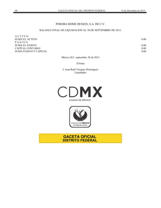 98 GACETA OFICIAL DEL DISTRITO FEDERAL 16 de Diciembre de 2015
PEROBA HOME DESIGN, S.A. DE C.V.
BALANCE FINAL DE LIQUIDACION AL 30 DE SEPTIEMBRE DE 2015.
A C T I V O
SUMA EL ACTIVO 0.00
P A S I V O
SUMA EL PASIVO 0.00
CAPITAL CONTABLE 0.00
SUMA PASIVO Y CAPITAL 0.00
México D.F. septiembre 30 de 2015
(Firma)
C Juan Raúl Vázquez Domínguez
Liquidador
 