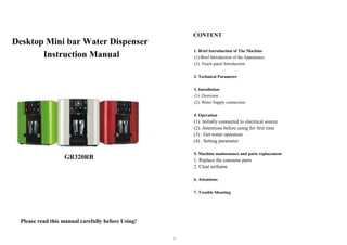 1
Desktop Mini bar Water Dispenser
Instruction Manual
GR320RB
Please read this manual carefully before Using!
CONTENT
1. Brief Introduction of The Machine
(1).Brief Introduction of the Appearance
(2). Touch panel Introduction
2. Technical Parameter
3. Installation
(1). Overview
(2). Water Supply connection
4. Operation
(1). Initially connected to electrical source
(2). Attentions before using for first time
(3) . Get water operation
(4) . Setting parameter
5. Machine maintenance and parts replacement
1. Replace the consume parts
2. Clear airframe
6. Attentions
7. Trouble Shooting
 