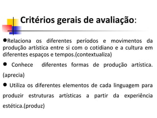 Critérios gerais de avaliação : Relaciona os diferentes períodos e movimentos da produção artística entre si com o cotidiano e a cultura em diferentes espaços e tempos.(contextualiza) Conhece  diferentes formas de produção artística.(aprecia) Utiliza os diferentes elementos de cada linguagem para produzir estruturas artísticas a partir da experiência estética.(produz) 