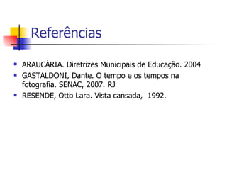 Referências  ARAUCÁRIA. Diretrizes Municipais de Educação. 2004 GASTALDONI, Dante. O tempo e os tempos na fotografia. SENAC, 2007. RJ RESENDE, Otto Lara. Vista cansada,  1992. 