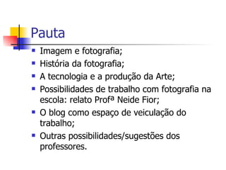 Pauta Imagem e fotografia; História da fotografia; A tecnologia e a produção da Arte; Possibilidades de trabalho com fotografia na escola: relato Profª Neide Fior;  O blog como espaço de veiculação do trabalho; Outras possibilidades/sugestões dos professores. 