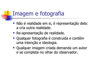 Imagem e fotografia Não é realidade em si, é representação dela: a cria outra realidade. Re-apresentação de realidade. Qualquer fotografia é construída e contêm uma intenção e ideologia. Qualquer imagem criada demanda um autor  e se completa no olhar do observador.   