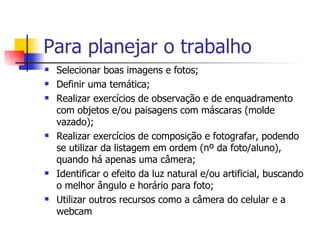 Para planejar o trabalho Selecionar boas imagens e fotos; Definir uma temática; Realizar exercícios de observação e de enquadramento com objetos e/ou paisagens com máscaras (molde vazado); Realizar exercícios de composição e fotografar, podendo se utilizar da listagem em ordem (nº da foto/aluno), quando há apenas uma câmera; Identificar o efeito da luz natural e/ou artificial, buscando o melhor ângulo e horário para foto; Utilizar outros recursos como a câmera do celular e a webcam  
