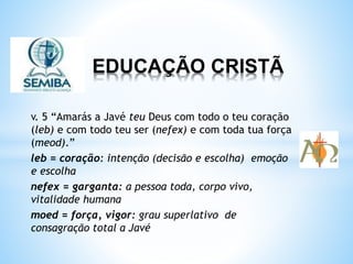 EDUCAÇÃO CRISTÃ
v. 5 “Amarás a Javé teu Deus com todo o teu coração
(leb) e com todo teu ser (nefex) e com toda tua força
(meod).”
leb = coração: intenção (decisão e escolha) emoção
e escolha
nefex = garganta: a pessoa toda, corpo vivo,
vitalidade humana
moed = força, vigor: grau superlativo de
consagração total a Javé
 