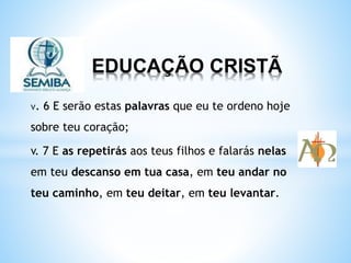 EDUCAÇÃO CRISTÃ
v. 6 E serão estas palavras que eu te ordeno hoje
sobre teu coração;
v. 7 E as repetirás aos teus filhos e falarás nelas
em teu descanso em tua casa, em teu andar no
teu caminho, em teu deitar, em teu levantar.
 