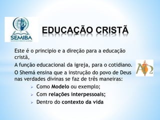 EDUCAÇÃO CRISTÃ
Este é o principio e a direção para a educação
cristã,
A função educacional da igreja, para o cotidiano.
O Shemá ensina que a instrução do povo de Deus
nas verdades divinas se faz de três maneiras:
 Como Modelo ou exemplo;
 Com relações interpessoais;
 Dentro do contexto da vida
 