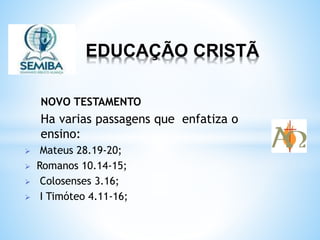 EDUCAÇÃO CRISTÃ
NOVO TESTAMENTO
Ha varias passagens que enfatiza o
ensino:
 Mateus 28.19-20;
 Romanos 10.14-15;
 Colosenses 3.16;
 I Timóteo 4.11-16;
 