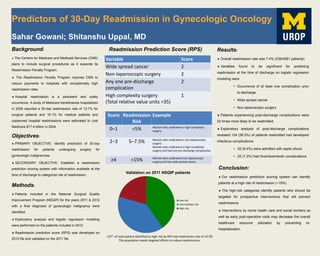 Predictors of 30-Day Readmission in Gynecologic Oncology
Sahar Gowani; Shitanshu Uppal, MD
Background:
 The Centers for Medicare and Medicaid Services (CMS)
plans to include surgical procedures as it expands its
Readmission Penalty Program.
 The Readmission Penalty Program requires CMS to
reduce payments to hospitals with exceptionally high
readmission rates
 Hospital readmission is a persistent and costly
occurrence. A study of Medicare beneficiaries hospitalized
in 2009 reported a 30-day readmission rate of 12.7% for
surgical patients and 16.1% for medical patients and
unplanned hospital readmissions were estimated to cost
Medicare $17.4 billion in 2004.
Objectives:
 PRIMARY OBJECTIVE: Identify predictors of 30-day
readmission for patients undergoing surgery for
gynecologic malignancies
 SECONDARY OBJECTIVE: Establish a readmission
prediction scoring system with information available at the
time of discharge to categorize risk of readmission
Results:
 Overall readmission rate was 7.4% (339/4581 patients)
 Variables found to be significant for predicting
readmission at the time of discharge on logistic regression
modeling were
• Occurrence of at least one complication prior
to discharge
• Wide spread cancer
• Non-laparoscopic surgery
 Patients experiencing post-discharge complications were
20 times more likely to be readmitted
 Exploratory analysis of post-discharge complications
revealed 124 (36.5%) of patients readmitted had developed
infectious complications
• 32 (9.4%) were admitted with septic shock
• 25 (7.3%) had thromboembolic complications
Readmission Prediction Score (RPS)
Methods:
 Patients included in the National Surgical Quality
Improvement Program (NSQIP) for the years 2011 & 2012
with a final diagnosis of gynecologic malignancy were
identified.
 Exploratory analysis and logistic regression modeling
were performed on the patients included in 2012
 Readmission prediction score (RPS) was developed on
2012 file and validated on the 2011 file
Variable Score
Wide spread cancer 2
Non-laparoscopic surgery 2
Any one pre-discharge
complication
2
High complexity surgery
(Total relative value units >35)
1
Score Readmission
Risk
Example
0–1 <5% Woman who underwent a high complexity
surgery
2–3 5–7.5% Woman who underwent a non-laparoscopic
surgery
Woman who underwent a high complexity
surgery and had one pre-discharge complication
≥4 >15% Woman who underwent non-laparoscopic
surgery and has wide spread cancer
Validation on 2011 NSQIP patients
Low risk
Intermediate risk
High risk
1/5th of total patient identified as high risk by RPS had readmission rate of 14.5%
This population needs targeted efforts to reduce readmissions.
Conclusion:
 Our readmission prediction scoring system can identify
patients at a high risk of readmission (~15%)
 The high-risk categories identify patients who should be
targeted for prospective interventions that will prevent
readmissions
 Interventions by home health care and social workers as
well as early post-operative visits may decrease the overall
healthcare resource utilization by preventing re-
hospitalization
 