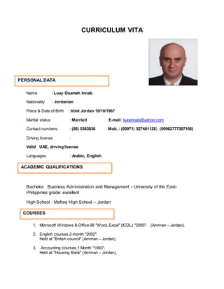 CURRICULUM VITA
Name : Luay Osamah Innab
Nationality : Jordanian
Place & Date of Birth : Irbid Jordan 19/10/1967
Marital status : Married E-mail: luayinnab@yahoo.com
Contact numbers : (06) 5363836 Mob. : (00971) 527401128( (00962777307106)
Driving license :
Valid UAE, driving license
Languages : Arabic, English
Bachelor: Business Administration and Management - University of the East-
Philippines grade: excellent
High School : Mafraq High School – Jordan
1. Microsoft Windows & Office 98 "Word, Excel" (ICDL) "2005". (Amman – Jordan).
2. English courses,2 month "2002".
Held at "British council" (Amman – Jordan).
3. Accounting courses,1 Month "1993".
Held at "Housing Bank" (Amman – Jordan).
ACADEMIC QUALIFICATIONS
COURSES
PERSONAL DATA
 