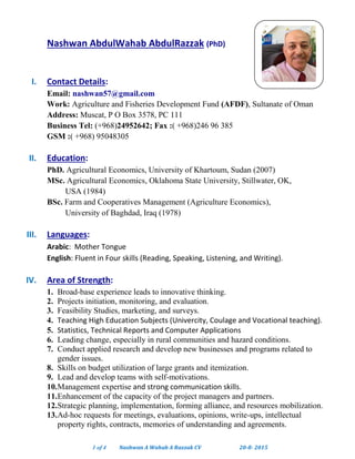 1 of 4 Nashwan A Wahab A Razzak CV 20-8- 2015
Nashwan AbdulWahab AbdulRazzak (PhD)
I. Contact Details:
Email: nashwan57@gmail.com
Work: Agriculture and Fisheries Development Fund (AFDF), Sultanate of Oman
Address: Muscat, P O Box 3578, PC 111
Business Tel: (+968)24952642; Fax :( +968)246 96 385
GSM :( +968) 95048305
II. Education:
PhD. Agricultural Economics, University of Khartoum, Sudan (2007)
MSc. Agricultural Economics, Oklahoma State University, Stillwater, OK,
USA (1984)
BSc. Farm and Cooperatives Management (Agriculture Economics),
University of Baghdad, Iraq (1978)
III. Languages:
Arabic: Mother Tongue
English: Fluent in Four skills (Reading, Speaking, Listening, and Writing).
IV. Area of Strength:
1. Broad-base experience leads to innovative thinking.
2. Projects initiation, monitoring, and evaluation.
3. Feasibility Studies, marketing, and surveys.
4. Teaching High Education Subjects (Univercity, Coulage and Vocational teaching).
5. Statistics, Technical Reports and Computer Applications
6. Leading change, especially in rural communities and hazard conditions.
7. Conduct applied research and develop new businesses and programs related to
gender issues.
8. Skills on budget utilization of large grants and itemization.
9. Lead and develop teams with self-motivations.
10.Management expertise and strong communication skills.
11.Enhancement of the capacity of the project managers and partners.
12.Strategic planning, implementation, forming alliance, and resources mobilization.
13.Ad-hoc requests for meetings, evaluations, opinions, write-ups, intellectual
property rights, contracts, memories of understanding and agreements.
 