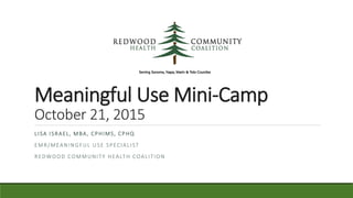 Meaningful Use Mini-Camp
October 21, 2015
LISA ISRAEL, MBA, CPHIMS, CPHQ
EMR/MEANINGFUL USE SPECIALIST
REDWOOD COMMUNITY HEALTH COALITION
 