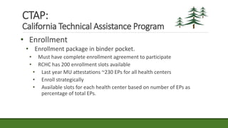 • Enrollment
• Enrollment package in binder pocket.
• Must have complete enrollment agreement to participate
• RCHC has 200 enrollment slots available
• Last year MU attestations ~230 EPs for all health centers
• Enroll strategically
• Available slots for each health center based on number of EPs as
percentage of total EPs.
CTAP:
California Technical Assistance Program
 