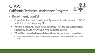 • Enrollment, cont’d
• Complete Practice Enrollment Agreement first, submit to RCHC
with list of participating EPs
• Within 4 months, must have Technical Assistance Agreement
signed by EACH PROVIDER who is participating
• TA will be provided to each health center, not each provider
• If you don’t have all of your EPs enrolled, that doesn’t mean all the rest are out of
luck!
CTAP:
California Technical Assistance Program
 