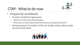 • Prepare for enrollment
• Practice enrollment agreement
• Attach list of EPs who will participate
• Good time to think about Dental MU because of specialist bonus!!
• Announcement of number of EPs per health center will be made
via email next week.
CTAP: What to do now
 