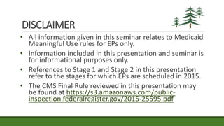 DISCLAIMER
• All information given in this seminar relates to Medicaid
Meaningful Use rules for EPs only.
• Information included in this presentation and seminar is
for informational purposes only.
• References to Stage 1 and Stage 2 in this presentation
refer to the stages for which EPs are scheduled in 2015.
• The CMS Final Rule reviewed in this presentation may
be found at https://s3.amazonaws.com/public-
inspection.federalregister.gov/2015-25595.pdf
 