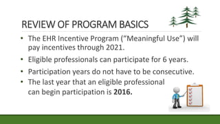 REVIEW OF PROGRAM BASICS
• The EHR Incentive Program (“Meaningful Use”) will
pay incentives through 2021.
• Eligible professionals can participate for 6 years.
• Participation years do not have to be consecutive.
• The last year that an eligible professional
can begin participation is 2016.
 