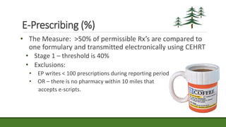 E-Prescribing (%)
• The Measure: >50% of permissible Rx’s are compared to
one formulary and transmitted electronically using CEHRT
• Stage 1 – threshold is 40%
• Exclusions:
• EP writes < 100 prescriptions during reporting period
• OR – there is no pharmacy within 10 miles that
accepts e-scripts.
 
