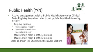 Public Health (Y/N)
• Active engagement with a Public Health Agency or Clinical
Data Registry to submit electronic public health data using
CEHRT.
• Registry options:
• Immunization registry
• Syndromic Surveillance
• Specialized Registry
• Stage 2 must meet 2 of the 3 options
• Stage 1 must meet 1 of the 3 options
More on this in the Challenging Measures section!
 