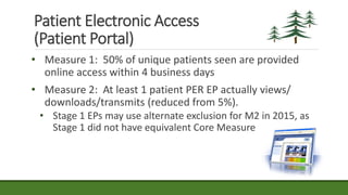 Patient Electronic Access
(Patient Portal)
• Measure 1: 50% of unique patients seen are provided
online access within 4 business days
• Measure 2: At least 1 patient PER EP actually views/
downloads/transmits (reduced from 5%).
• Stage 1 EPs may use alternate exclusion for M2 in 2015, as
Stage 1 did not have equivalent Core Measure
 