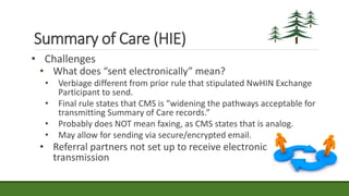 Summary of Care (HIE)
• Challenges
• What does “sent electronically” mean?
• Verbiage different from prior rule that stipulated NwHIN Exchange
Participant to send.
• Final rule states that CMS is “widening the pathways acceptable for
transmitting Summary of Care records.”
• Probably does NOT mean faxing, as CMS states that is analog.
• May allow for sending via secure/encrypted email.
• Referral partners not set up to receive electronic
transmission
 