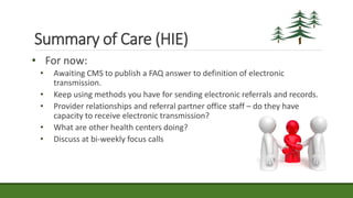 Summary of Care (HIE)
• For now:
• Awaiting CMS to publish a FAQ answer to definition of electronic
transmission.
• Keep using methods you have for sending electronic referrals and records.
• Provider relationships and referral partner office staff – do they have
capacity to receive electronic transmission?
• What are other health centers doing?
• Discuss at bi-weekly focus calls
 