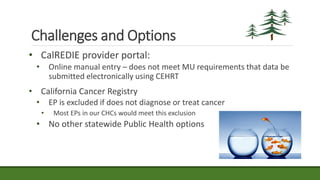 Challenges and Options
• CalREDIE provider portal:
• Online manual entry – does not meet MU requirements that data be
submitted electronically using CEHRT
• California Cancer Registry
• EP is excluded if does not diagnose or treat cancer
• Most EPs in our CHCs would meet this exclusion
• No other statewide Public Health options
 