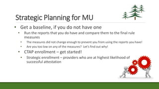 • Get a baseline, if you do not have one
• Run the reports that you do have and compare them to the final rule
measures
• The measures did not change enough to prevent you from using the reports you have!
• Are you too low on any of the measures? Let’s find out why!
• CTAP enrollment – get started!
• Strategic enrollment – providers who are at highest likelihood of
successful attestation
Strategic Planning for MU
 