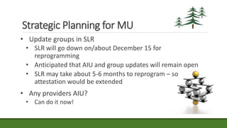 • Update groups in SLR
• SLR will go down on/about December 15 for
reprogramming
• Anticipated that AIU and group updates will remain open
• SLR may take about 5-6 months to reprogram – so
attestation would be extended
• Any providers AIU?
• Can do it now!
Strategic Planning for MU
 