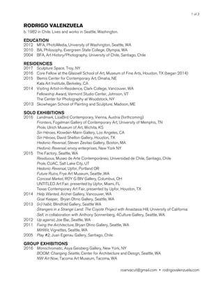 of1 3
RODRIGO VALENZUELA
b. 1982 in Chile. Lives and works in Seattle, Washington.
EDUCATION
2012 MFA, PhotoMedia, University of Washington, Seattle, WA
2010 BA, Philosophy, Evergreen State College, Olympia, WA
2004 BFA, Art History/Photography, University of Chile, Santiago, Chile
RESIDENCIES
2017 Sculpture Space, Troy, NY
2016 Core Fellow at the Glassell School of Art, Museum of Fine Arts, Houston, TX (began 2014) 
2015 Bemis Center for Contemporary Art, Omaha, NE
Kala Art Institute, Berkeley, CA
2014 Visiting Artist-in-Residence, Clark College, Vancouver, WA
Fellowship Award, Vermont Studio Center, Johnson, VT
The Center for Photography at Woodstock, NY
2013 Skowhegan School of Painting and Sculpture, Madison, ME
SOLO EXHIBITIONS
2016 Landmark, LisaBird Contemporary, Vienna, Austria (forthcoming)
Frontiers, Fogelman Gallery of Contemporary Art, University of Memphis, TN
Prole, Ulrich Museum of Art, Wichita, KS
Sin Héroes, Klowden-Mann Gallery, Los Angeles, CA
Sin Héroes, David Shelton Gallery, Houston, TX
Hedonic Reversal, Steven Zevitas Gallery, Boston, MA
Hedonic Reversal, envoy enterprises, New York NY
2015 The Factory, Seattle, WA
Residuous, Museo de Arte Contemporàneo, Universidad de Chile, Santiago, Chile 
Prole, CUAC, Salt Lake City, UT
Hedonic Reversal, Upfor, Portland OR
Future Ruins, Frye Art Museum, Seattle ,WA
Conceal Market, ROY G BIV Gallery, Columbus, OH
UNTITLED Art Fair, presented by Upfor, Miami, FL
Texas Contemporary Art Fair, presented by Upfor, Houston, TX
2014 Help Wanted, Archer Gallery, Vancouver, WA
Goal Keeper, Bryan Ohno Gallery, Seattle, WA
2013 (in) habit, Blindfold Gallery, Seattle WA
Strangers in a Strange Land: The Coyote Project with Anastasia Hill, University of California
Self, in collaboration with Anthony Sonnenberg, 4Culture Gallery, Seattle, WA
2012 Up against, Joe Bar, Seattle, WA
2011 Fixing the Architecture, Bryan Ohno Gallery, Seattle, WA
MittWit, Vignettes, Seattle, WA
2005 Play #2, Juan Egenau Gallery, Santiago, Chile
GROUP EXHIBITIONS
2016 Monochromatic, Asya Geisberg Gallery, New York, NY
BOOM: Changing Seattle, Center for Architecture and Design, Seattle, WA
NW Art Now, Tacoma Art Museum, Tacoma, WA
roanvacut@gmail.com • rodrigovalenzuela.com
 