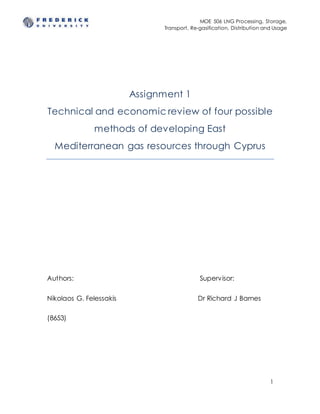 MOE 506 LNG Processing, Storage,
Transport, Re-gasification, Distribution and Usage
1
Assignment 1
Technical and economic review of four possible
methods of developing East
Mediterranean gas resources through Cyprus
Authors: Supervisor:
Nikolaos G. Felessakis Dr Richard J Barnes
(8653)
 