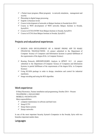  ( Packet tracer program, Obnet program) in network simulation, management and
security
 Photoshop in digital image processing
 English: in business levels
 Course in development of networks in Balquis Institute in Swaida,Syria 2014
 Course in WIFI development of WIFI networks Balquis Institute in Swaida,
Syria2014.
 Course in CCNA ENTRY from Balquis Institute in Swaida, Syria2014.
 Course in CCNA from Balquis Institute in Swaida, Syria2015.
Projects and educational experiences
 DESIGN AND DEVELOPMENT OF A SMART PHONE APP TO MAKE
FINANCIAL TRANSACTIONS (A project submitted to the Department of
Computer Science of Computers and Information Systems in partial fulfillment of
the requirements of the degree B.Sc. in Computer Science)
 Routing Protocols (RIP,OSPF,EIGRP) Analysis in OPNET 14.5 (A project
submitted to the Department of Computer Science of Computers and Information
Systems in partial fulfillment of the requirements of the degree B.Sc. in Computer
Science)
 Using SCADA package in order to design, simulation and control for industrial
machinery.
 Image encoding and using the RC6 algorithm
Work experience
El Borj Electronics, Trainee installation and programming, October 2014 – Present
TELEPHONE: (+963)16210805
MOBILE:(+963)947611878
Main responsibilities:
 computer maintenance in software and hard ware
 Setup CCTV
 Setup Alarm systems
 Setup a networks
Is one of the most important Security System's Companies in the Swaida, Syria with two
branches important market share.
Languages
 