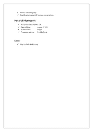  Arabic, native language
 English, able to establish business conversations.
Personal information:
 Passport number: 009473325
 Date of birth : August 5th
1992
 Marital status: Single
 Permanent address: Swaida, Syria
Extra:
 Play football , kickboxing
 