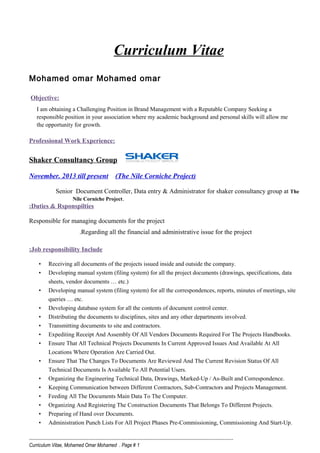 Curriculum Vitae
Mohamed omar Mohamed omar
Objective:
I am obtaining a Challenging Position in Brand Management with a Reputable Company Seeking a
responsible position in your association where my academic background and personal skills will allow me
the opportunity for growth.
Professional Work Experience:
Shaker Consultancy Group
November. 2013 till present (The Nile Corniche Project)
Senior Document Controller, Data entry & Administrator for shaker consultancy group at The
Nile Corniche Project.
Duties & Rsponspilties:
Responsible for managing documents for the project
Regarding all the financial and administrative issue for the project.
Job responsibility Include:
• Receiving all documents of the projects issued inside and outside the company.
• Developing manual system (filing system) for all the project documents (drawings, specifications, data
sheets, vendor documents … etc.)
• Developing manual system (filing system) for all the correspondences, reports, minutes of meetings, site
queries … etc.
• Developing database system for all the contents of document control center.
• Distributing the documents to disciplines, sites and any other departments involved.
• Transmitting documents to site and contractors.
• Expediting Receipt And Assembly Of All Vendors Documents Required For The Projects Handbooks.
• Ensure That All Technical Projects Documents In Current Approved Issues And Available At All
Locations Where Operation Are Carried Out.
• Ensure That The Changes To Documents Are Reviewed And The Current Revision Status Of All
Technical Documents Is Available To All Potential Users.
• Organizing the Engineering Technical Data, Drawings, Marked-Up / As-Built and Correspondence.
• Keeping Communication between Different Contractors, Sub-Contractors and Projects Management.
• Feeding All The Documents Main Data To The Computer.
• Organizing And Registering The Construction Documents That Belongs To Different Projects.
• Preparing of Hand over Documents.
• Administration Punch Lists For All Project Phases Pre-Commissioning, Commissioning And Start-Up.
------------------------------------------------------------------------------------------------------------------
Curriculum Vitae, Mohamed Omar Mohamed . Page # 1
 