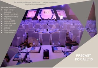 An annual conference that brings 11 precast companies
together from all over UAE.
Services provided :
 Stage set up /
backdrop
 Sound, Light & AV
 Registration set up
 Branding
 Media and PR
 Welcome packs
 Event Staff
 EMCEE
 Event coverage
 Entertainment
FOR ALL’15
PRECAST
 