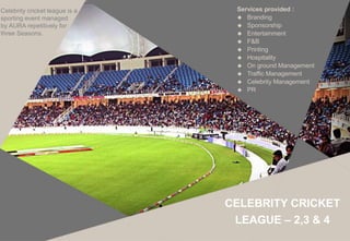 Celebrity cricket league is a
sporting event managed
by AURA repetitively for
three Seasons.
Services provided :
 Branding
 Sponsorship
 Entertainment
 F&B
 Printing
 Hospitality
 On ground Management
 Traffic Management
 Celebrity Management
 PR
CELEBRITY CRICKET
LEAGUE – 2,3 & 4
 