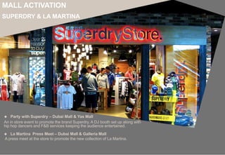 An in store event to promote the brand Superdry. A DJ booth set up along with
hip hop dancers and F&B services keeping the audience entertained.
MALL ACTIVATION
SUPERDRY & LA MARTINA
 Party with Superdry – Dubai Mall & Yas Mall
 La Martina Press Meet – Dubai Mall & Galleria Mall
A press meet at the store to promote the new collection of La Martina.
 