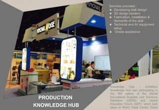  Knowledge Hub – Exhibition
Knowledge Hub was participating in
the “8th edition of the Global
Educational Supplies and Solutions
Exhibition (GESS) and Global
Education Forum (GEF)” which took
place at World Trade Center, Dubai
PRODUCTION
KNOWLEDGE HUB
Services provided :
 Developing stall design
 3D design renders
 Fabrication, installation &
dismantle of the stall
 Technical and AV equipment
setup
 Onsite assistance
 